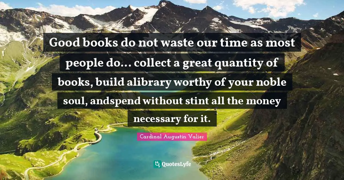 Good books do not waste our time as most people do... collect a great quantity of books, build alibrary worthy of your noble soul, andspend without stint all the money necessary for it.