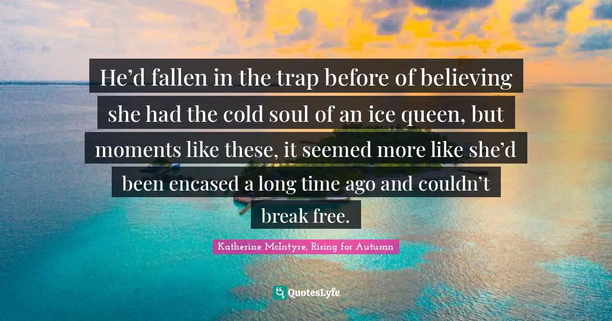 He’d fallen in the trap before of believing she had the cold soul of an ice queen, but moments like these, it seemed more like she’d been encased a long time ago and couldn’t break free.