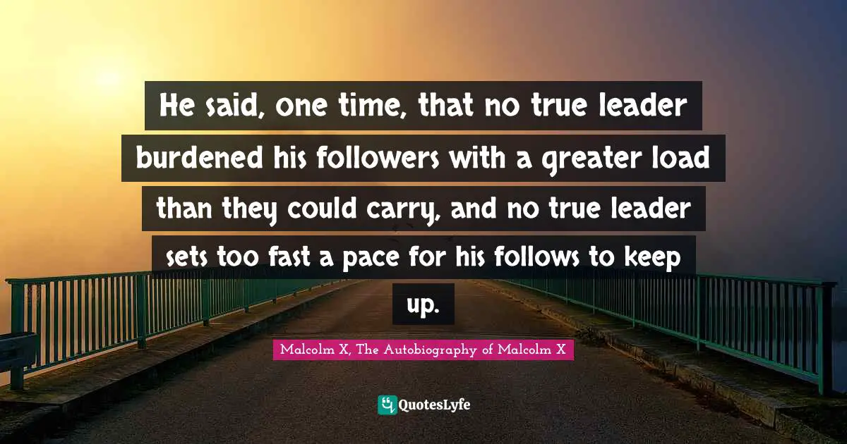 He said, one time, that no true leader burdened his followers with a greater load than they could carry, and no true leader sets too fast a pace for his follows to keep up.