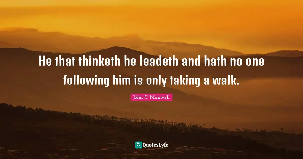 He that thinketh he leadeth and hath no one following him is only taking a walk.
