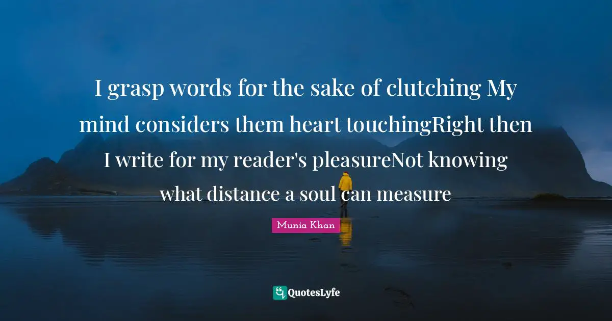 Munia Khan Quotes: I grasp words for the sake of clutching My mind considers them heart touchingRight then I write for my reader's pleasureNot knowing what distance a soul can measure