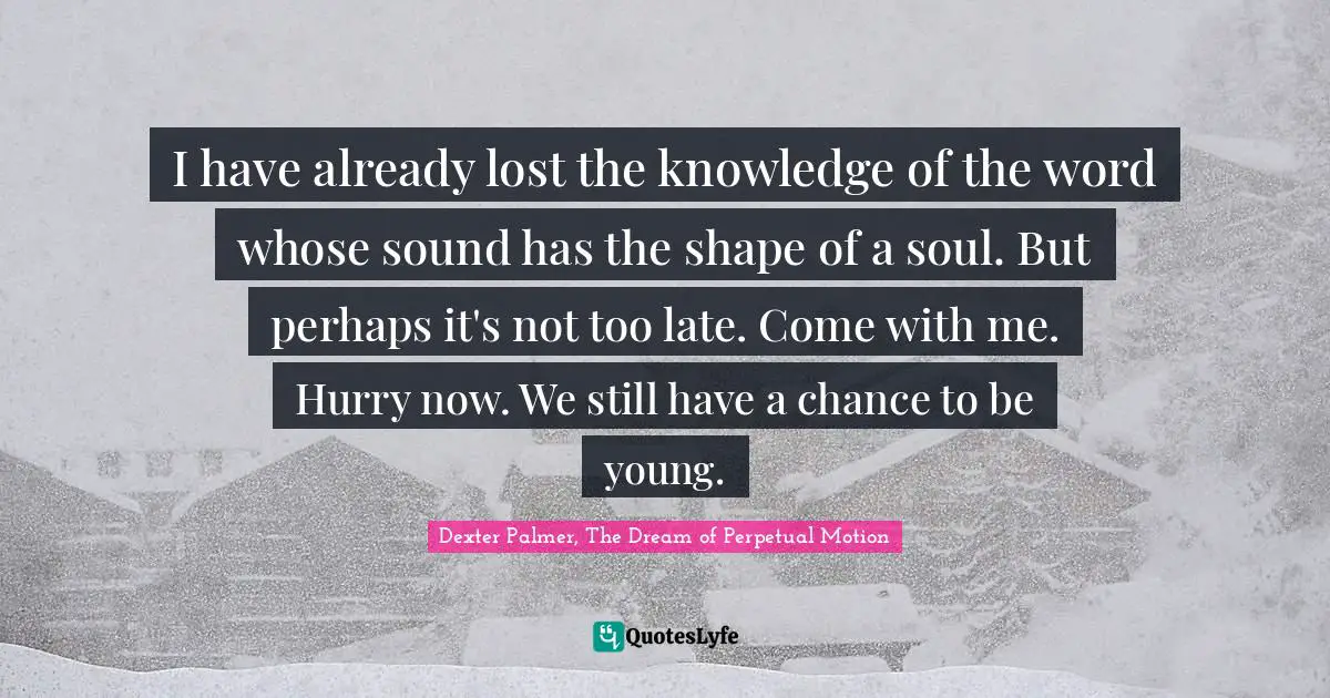 I have already lost the knowledge of the word whose sound has the shape of a soul. But perhaps it's not too late. Come with me. Hurry now. We still have a chance to be young.