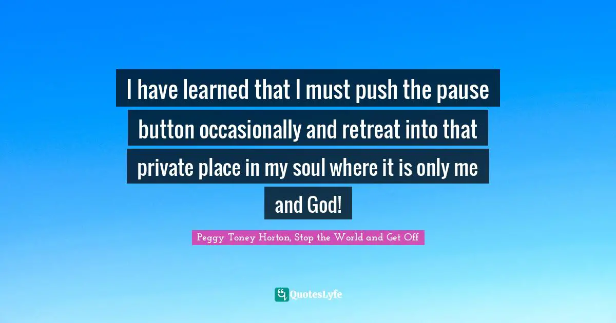 I have learned that I must push the pause button occasionally and retreat into that private place in my soul where it is only me and God!