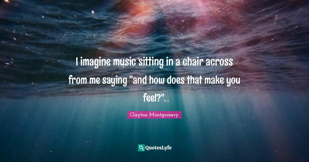 I imagine music sitting in a chair across from me saying "and how does that make you feel?".