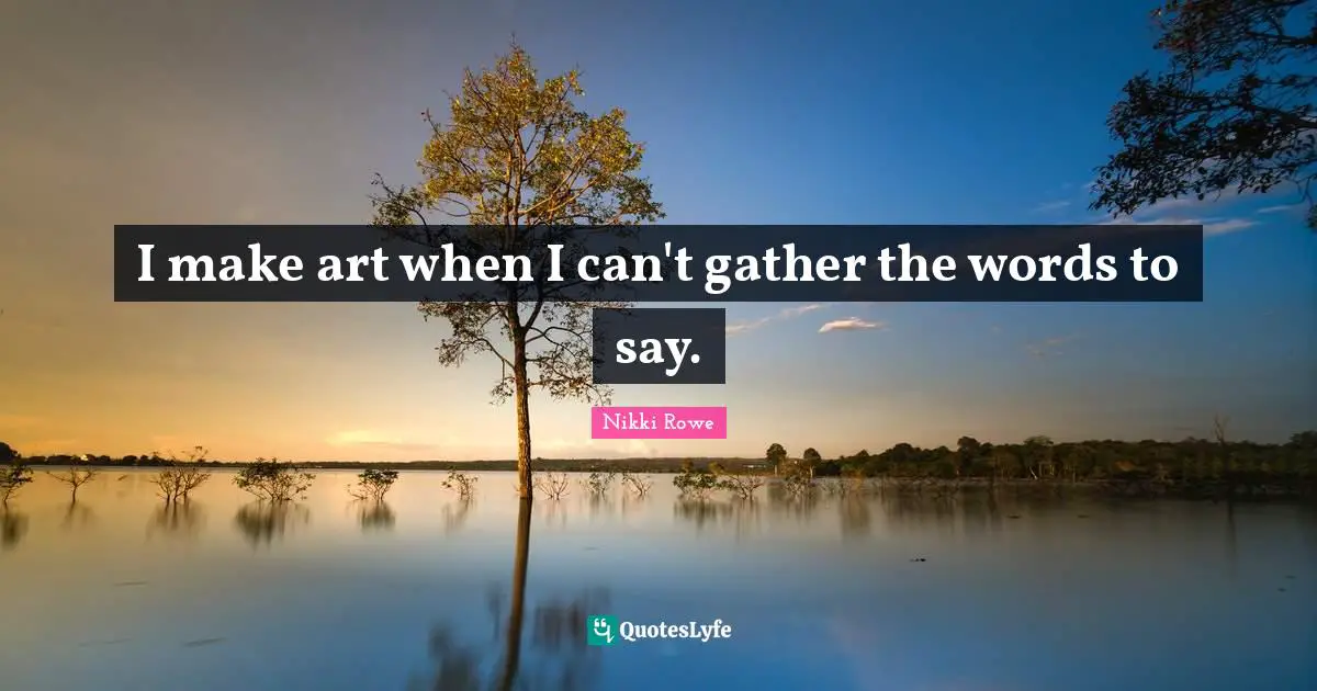 I make art when I can't gather the words to say.