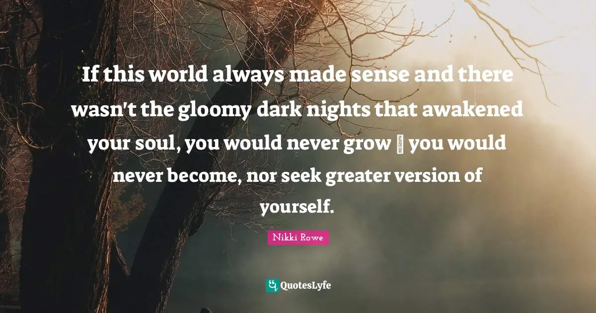 If this world always made sense and there wasn't the gloomy dark nights that awakened your soul, you would never grow ~ you would never become, nor seek greater version of yourself.