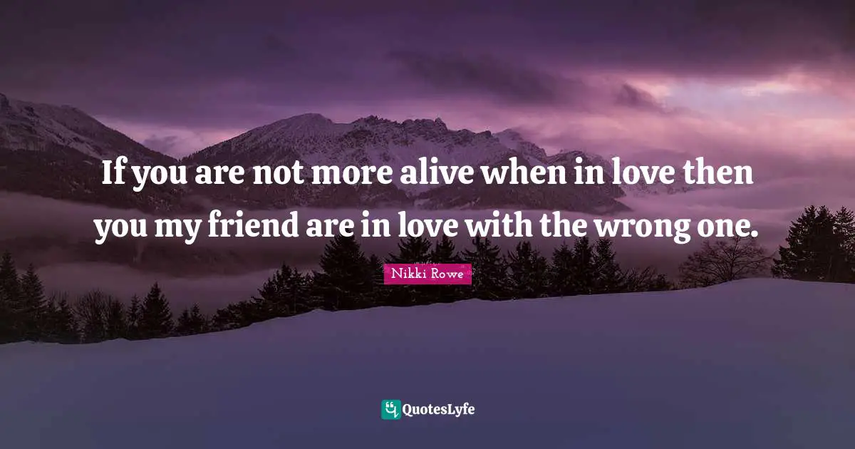 If you are not more alive when in love then you my friend are in love with the wrong one.