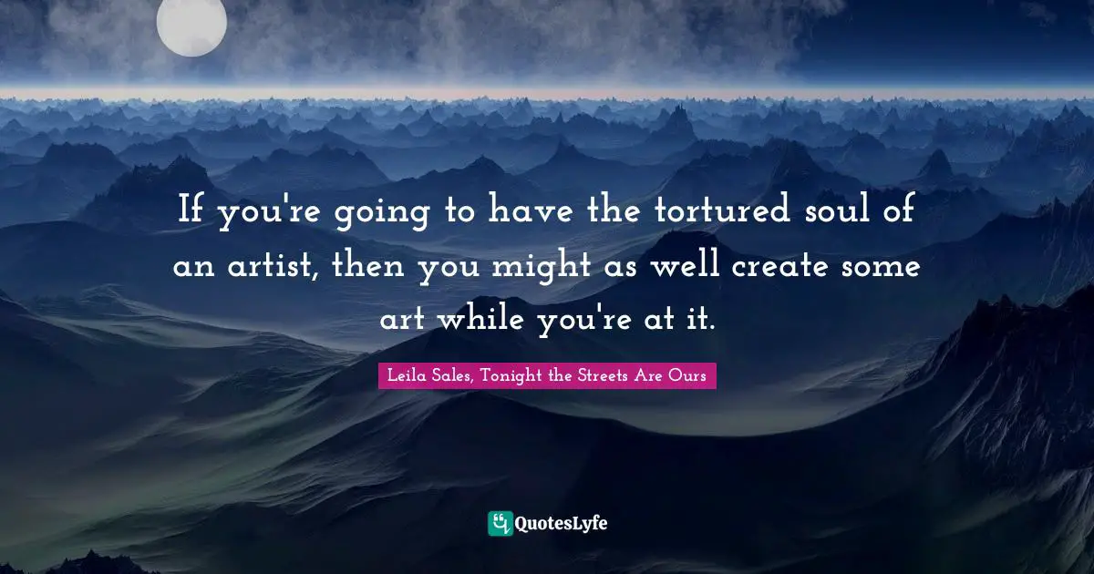 If you're going to have the tortured soul of an artist, then you might as well create some art while you're at it.