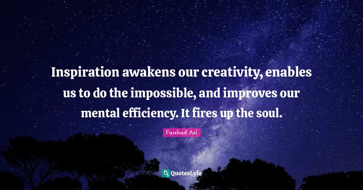 Inspiration awakens our creativity, enables us to do the impossible, and improves our mental efficiency. It fires up the soul.