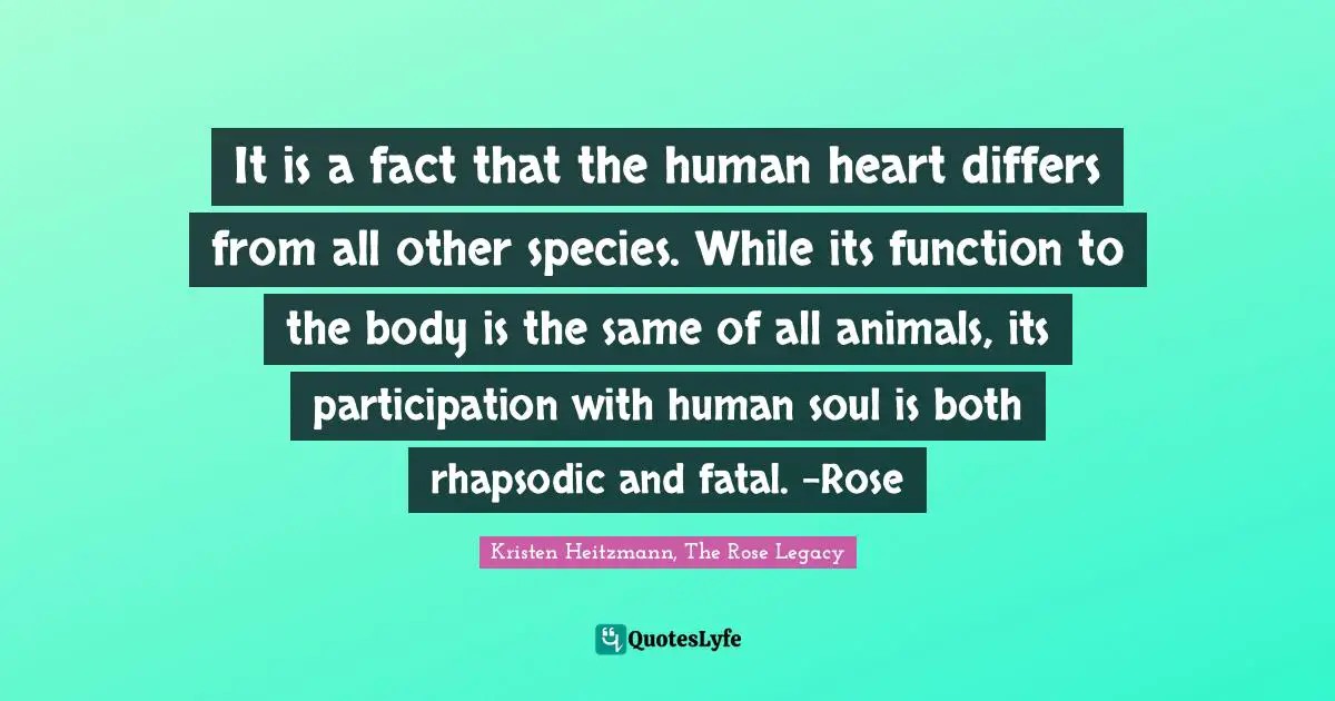 It is a fact that the human heart differs from all other species. While its function to the body is the same of all animals, its participation with human soul is both rhapsodic and fatal. -Rose