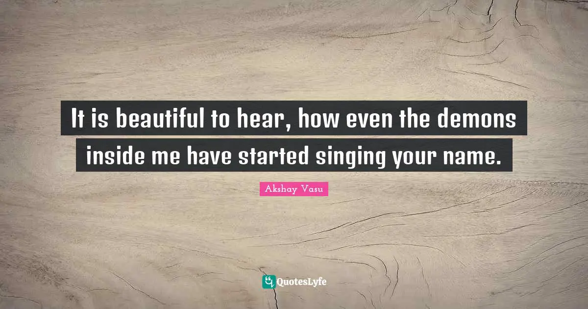 It is beautiful to hear, how even the demons inside me have started singing your name.