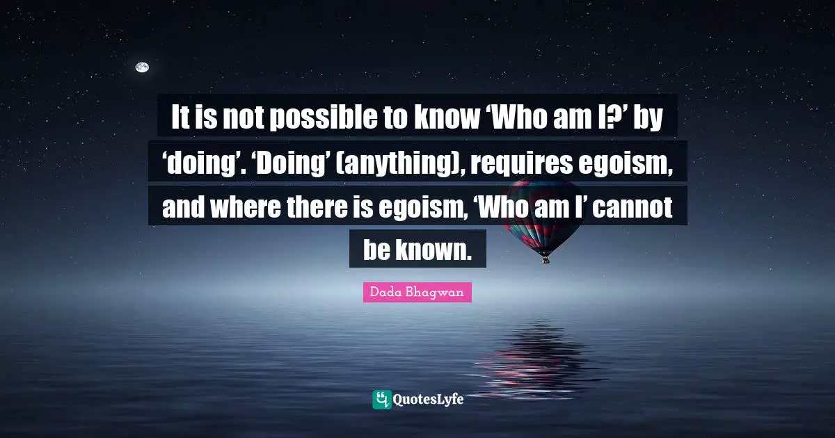 It is not possible to know ‘Who am I?’ by ‘doing’. ‘Doing’ (anything), requires egoism, and where there is egoism, ‘Who am I’ cannot be known.