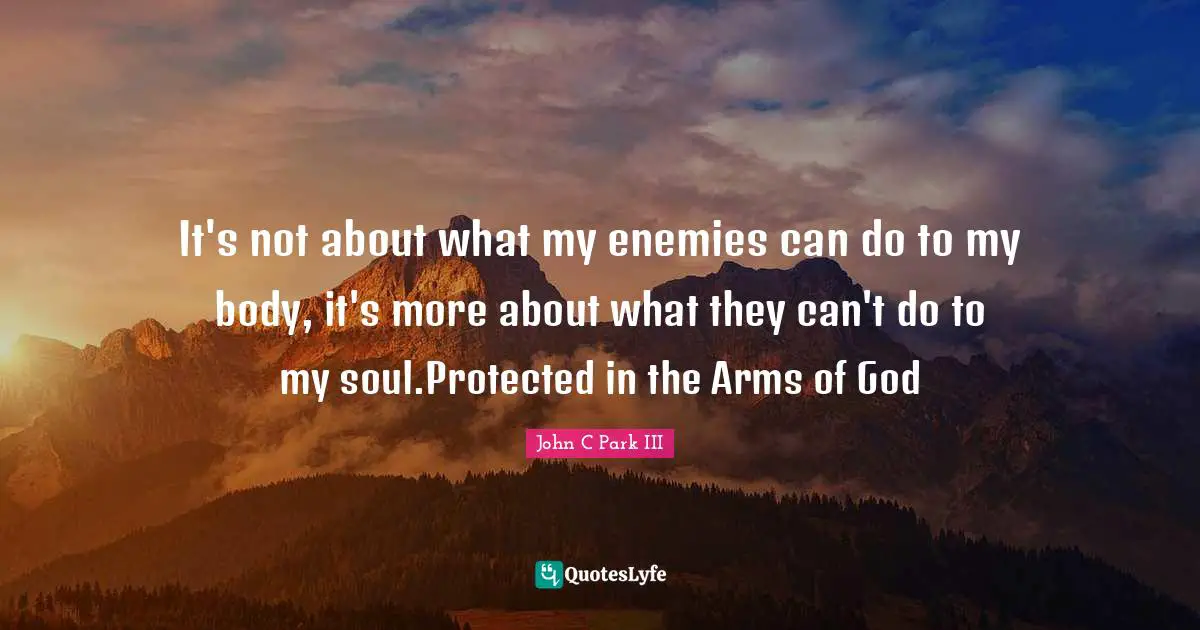 It's not about what my enemies can do to my body, it's more about what they can't do to my soul.Protected in the Arms of God