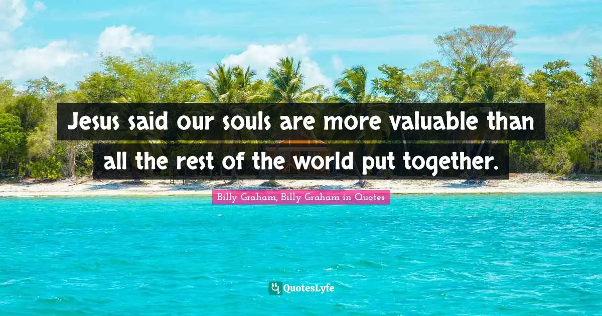Jesus said our souls are more valuable than all the rest of the world put together.