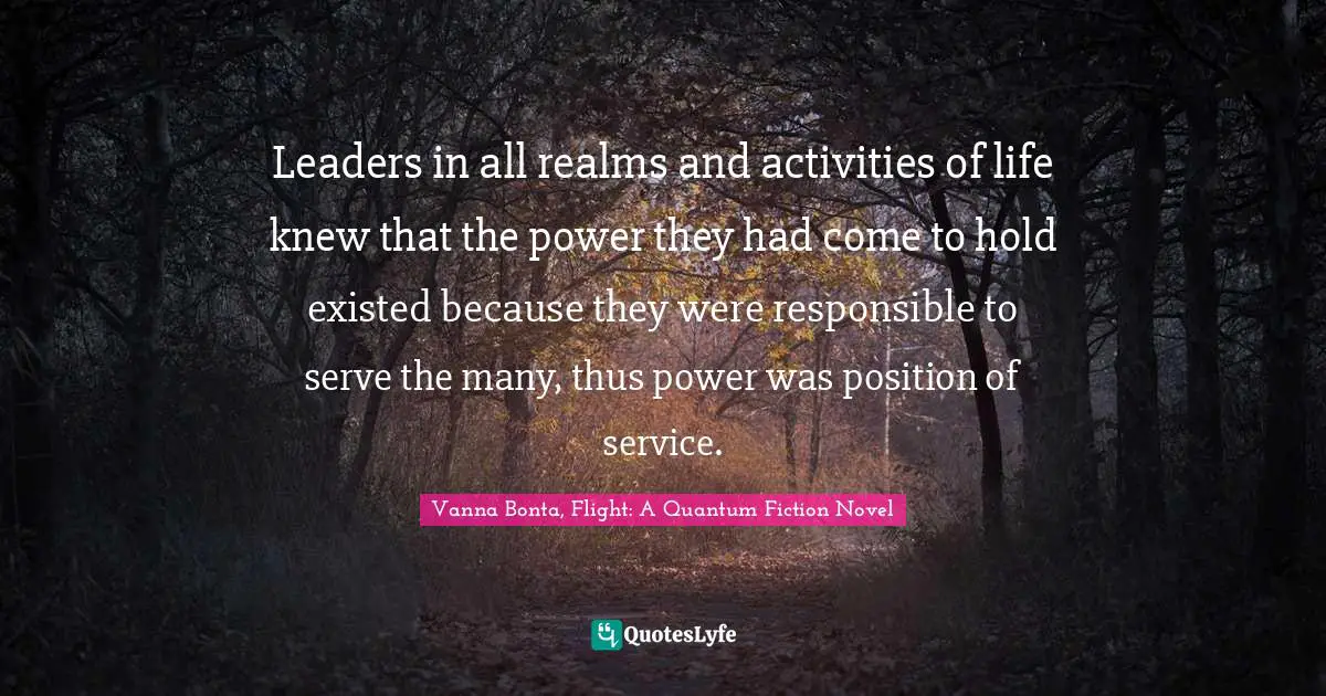 Vanna Bonta Quotes: "Leaders in all realms and activities of life knew that the power they had come to hold existed because they were responsible to serve the many, thus power was position of service."