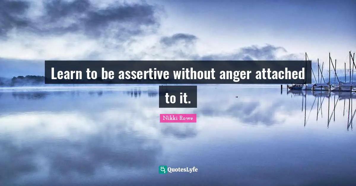 Learn to be assertive without anger attached to it.
