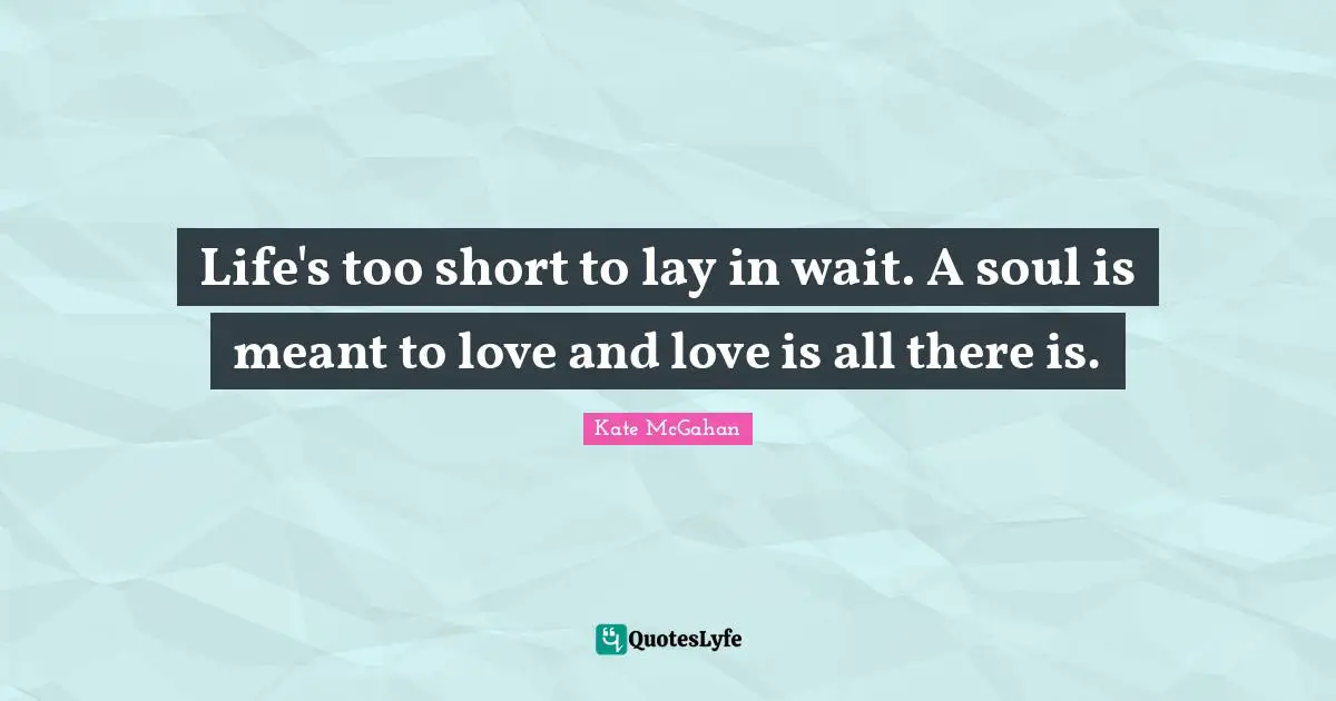 Life's too short to lay in wait. A soul is meant to love and love is all there is.