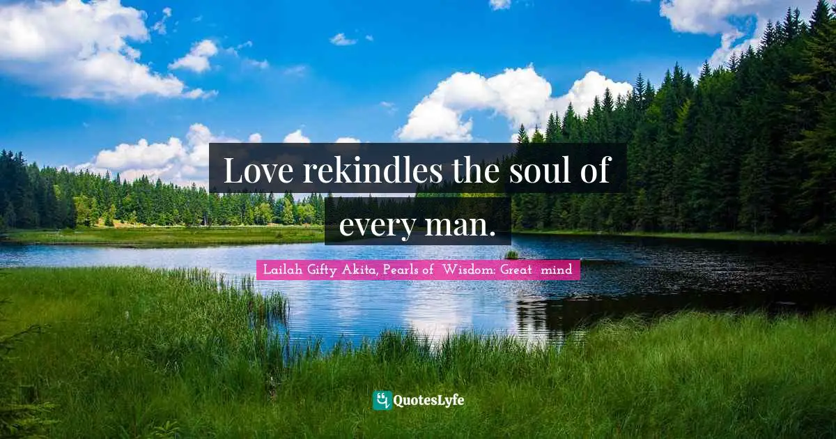 Love rekindles the soul of every man.