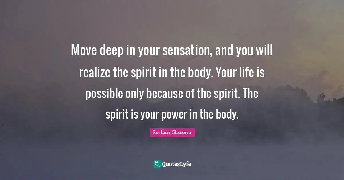 Move deep in your sensation, and you will realize the spirit in the body. Your life is possible only because of the spirit. The spirit is your power in the body.