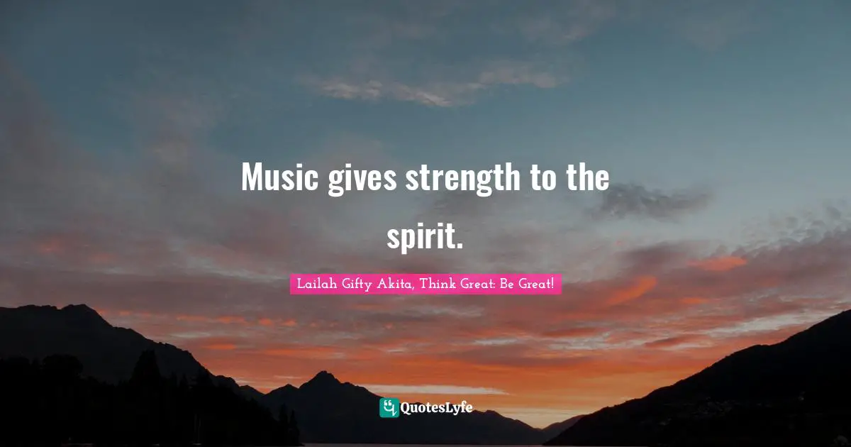 Music gives strength to the spirit.