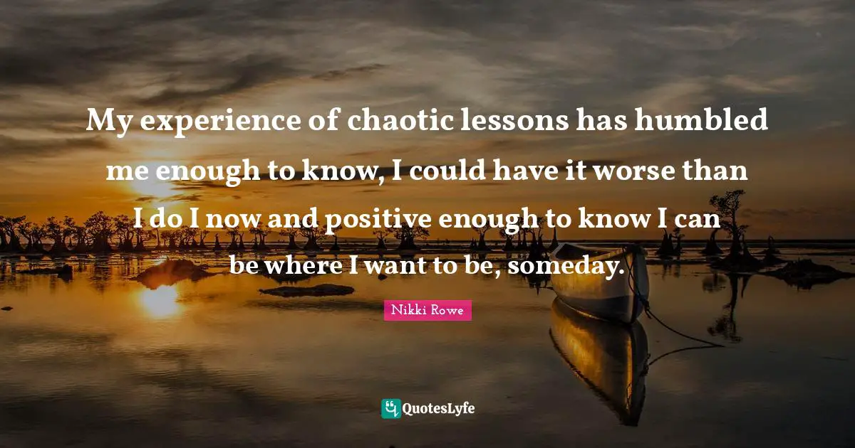 My experience of chaotic lessons has humbled me enough to know, I could have it worse than I do I now and positive enough to know I can be where I want to be, someday.