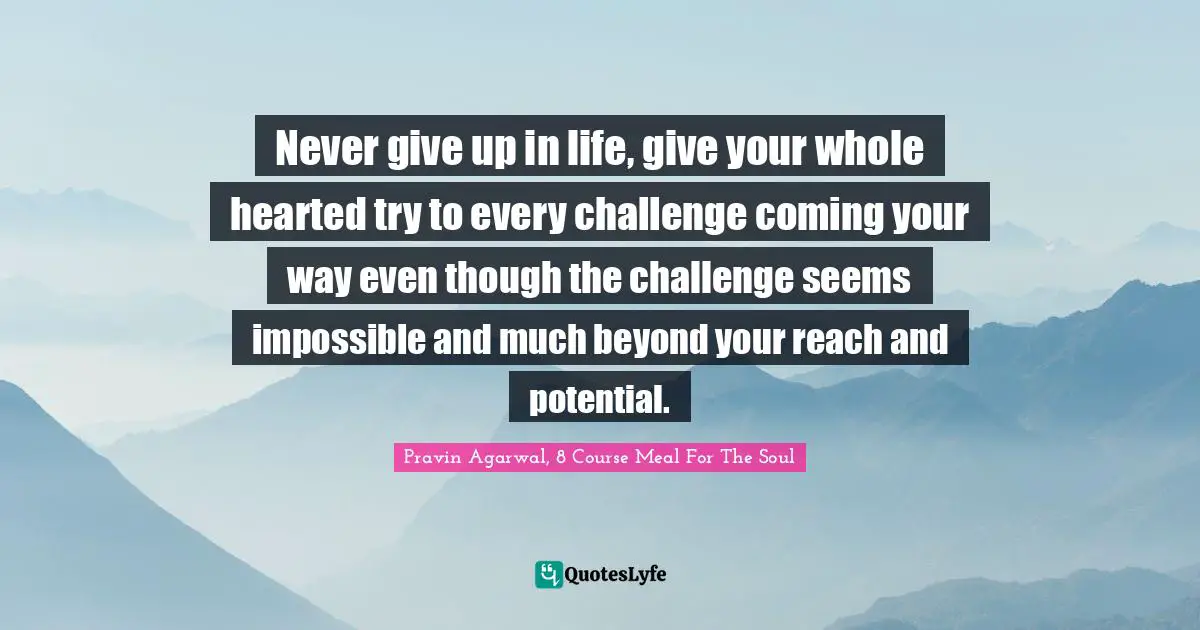 Never give up in life, give your whole hearted try to every challenge coming your way even though the challenge seems impossible and much beyond your reach and potential.