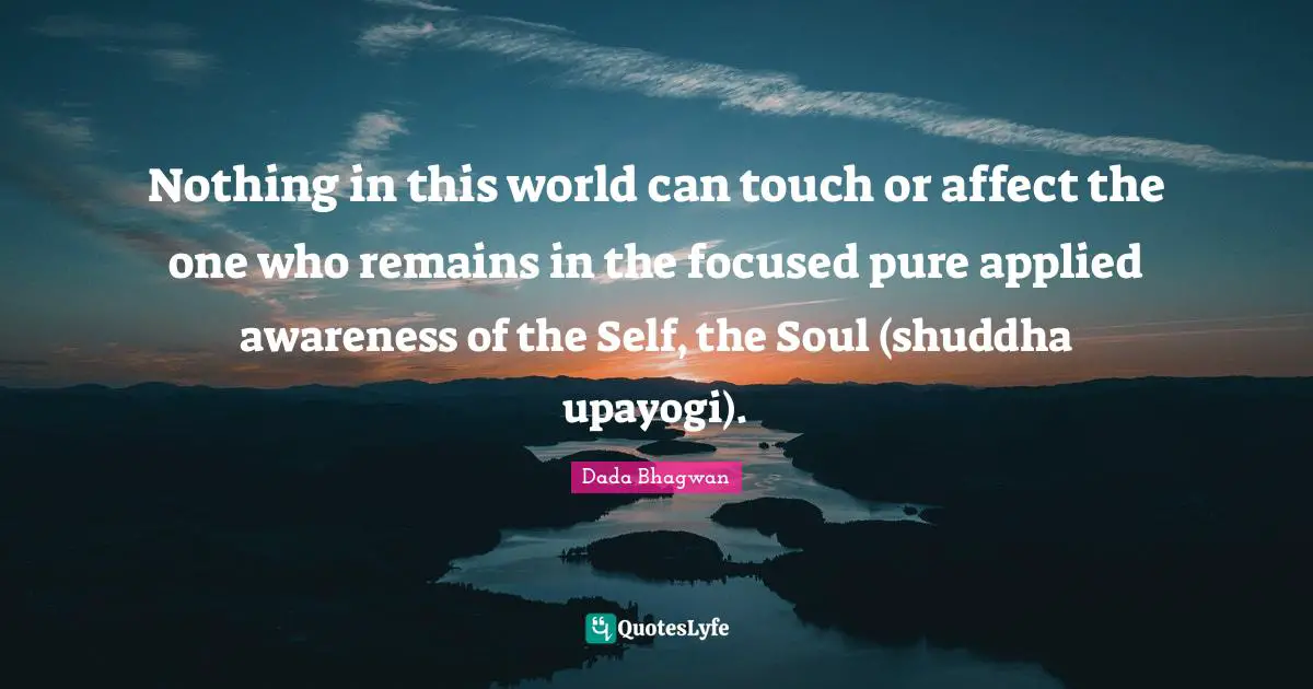 Nothing in this world can touch or affect the one who remains in the focused pure applied awareness of the Self, the Soul (shuddha upayogi).