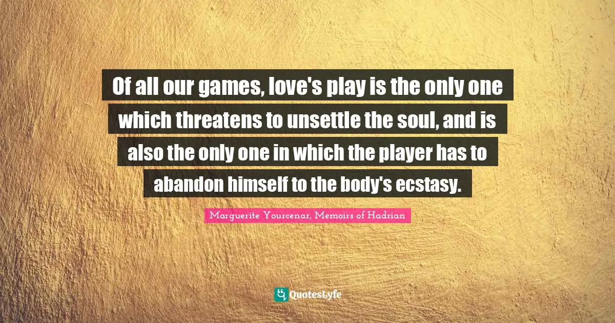 Of all our games, love's play is the only one which threatens to unsettle the soul, and is also the only one in which the player has to abandon himself to the body's ecstasy.