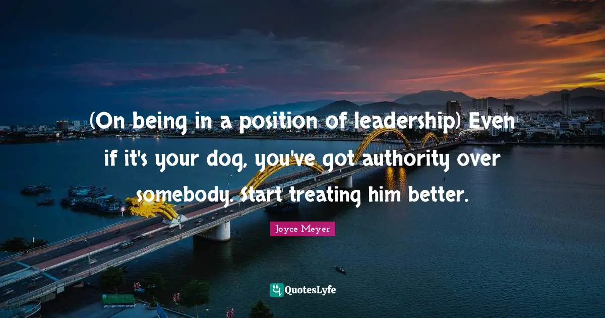 (On being in a position of leadership) Even if it's your dog, you've got authority over somebody. Start treating him better.