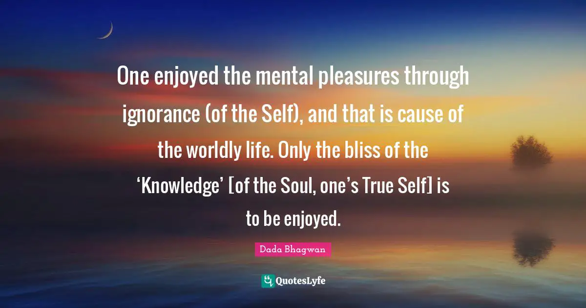 One enjoyed the mental pleasures through ignorance (of the Self), and that is cause of the worldly life. Only the bliss of the ‘Knowledge’ [of the Soul, one’s True Self] is to be enjoyed.