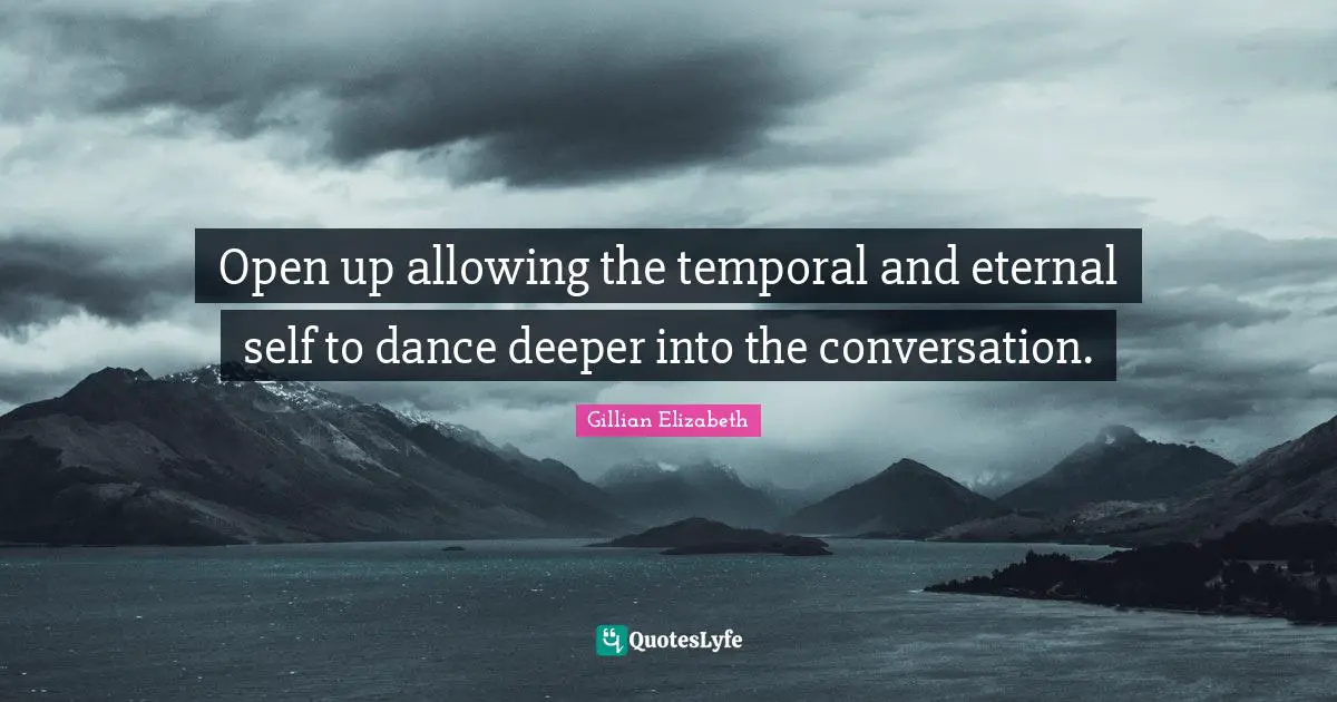 Open up allowing the temporal and eternal self to dance deeper into the conversation.