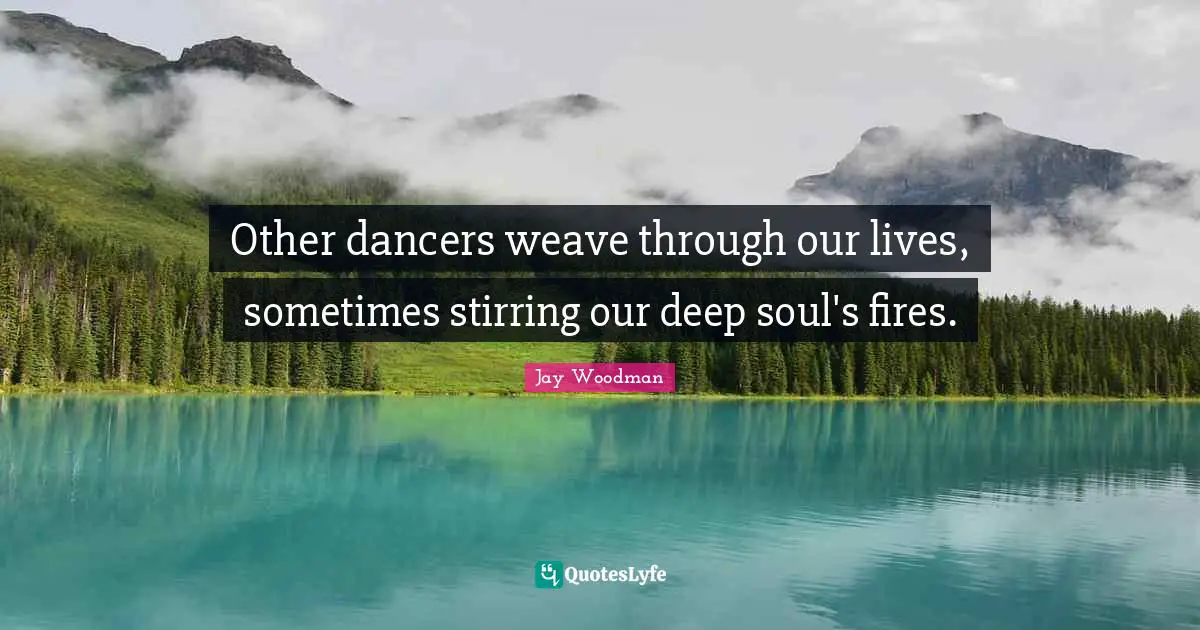 Other dancers weave through our lives, sometimes stirring our deep soul's fires.