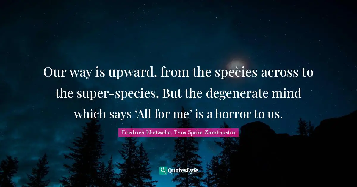 Friedrich Nietzsche, Thus Spoke Zarathustra Quotes: Our way is upward, from the species across to the super-species. But the degenerate mind which says ‘All for me’ is a horror to us.