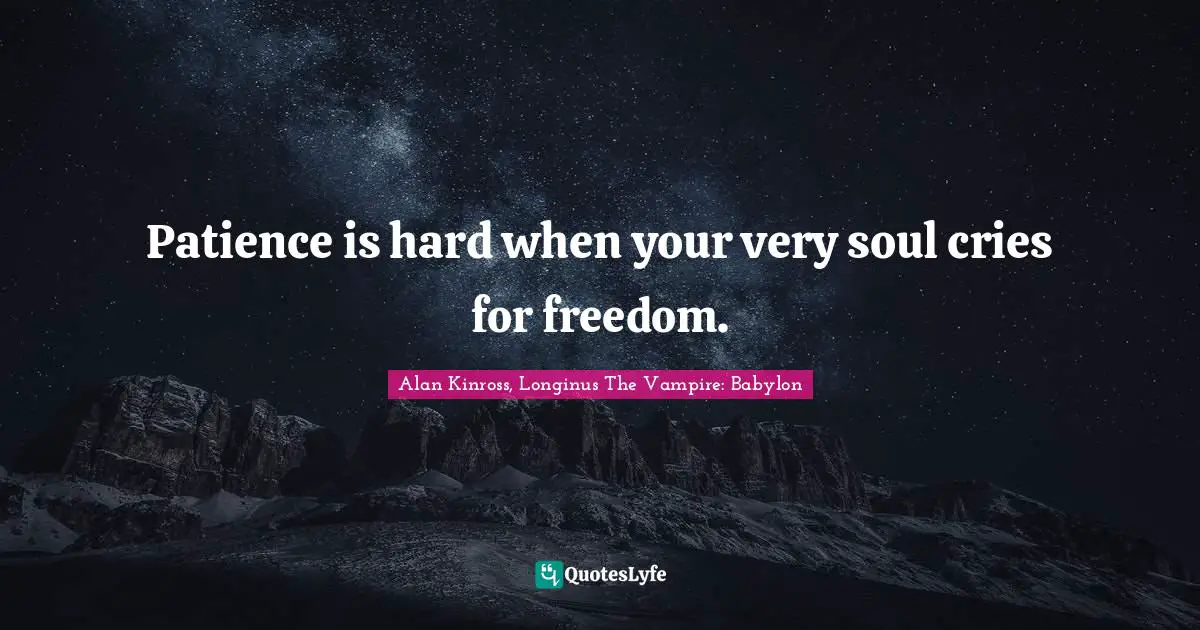 Patience is hard when your very soul cries for freedom.