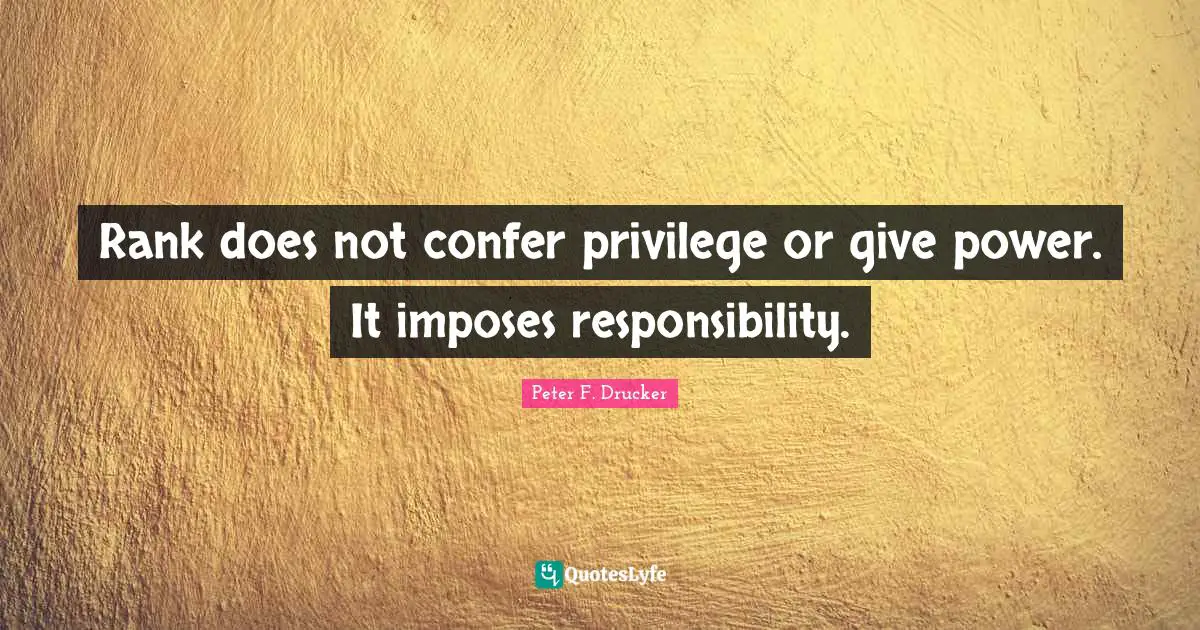 Peter F. Drucker Quotes: "Rank does not confer privilege or give power. It imposes responsibility."