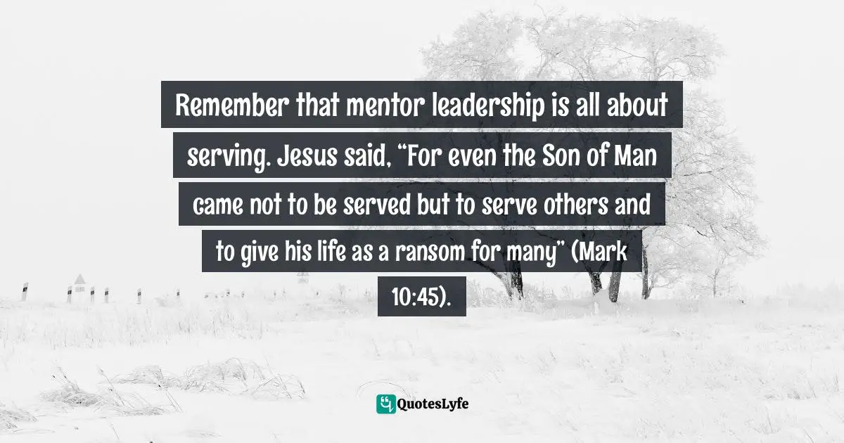 Mentoring Quotes: "Remember that mentor leadership is all about serving. Jesus said, “For even the Son of Man came not to be served but to serve others and to give his life as a ransom for many” (Mark 10:45)."