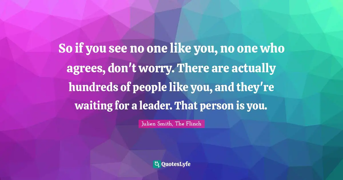 So if you see no one like you, no one who agrees, don't worry. There are actually hundreds of people like you, and they're waiting for a leader. That person is you.
