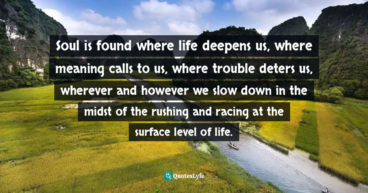 Soul is found where life deepens us, where meaning calls to us, where trouble deters us, wherever and however we slow down in the midst of the rushing and racing at the surface level of life.