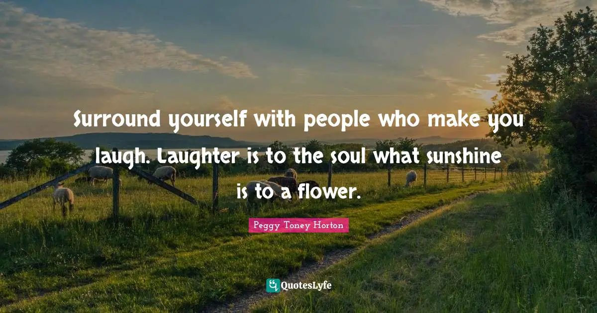 Surround yourself with people who make you laugh. Laughter is to the soul what sunshine is to a flower.