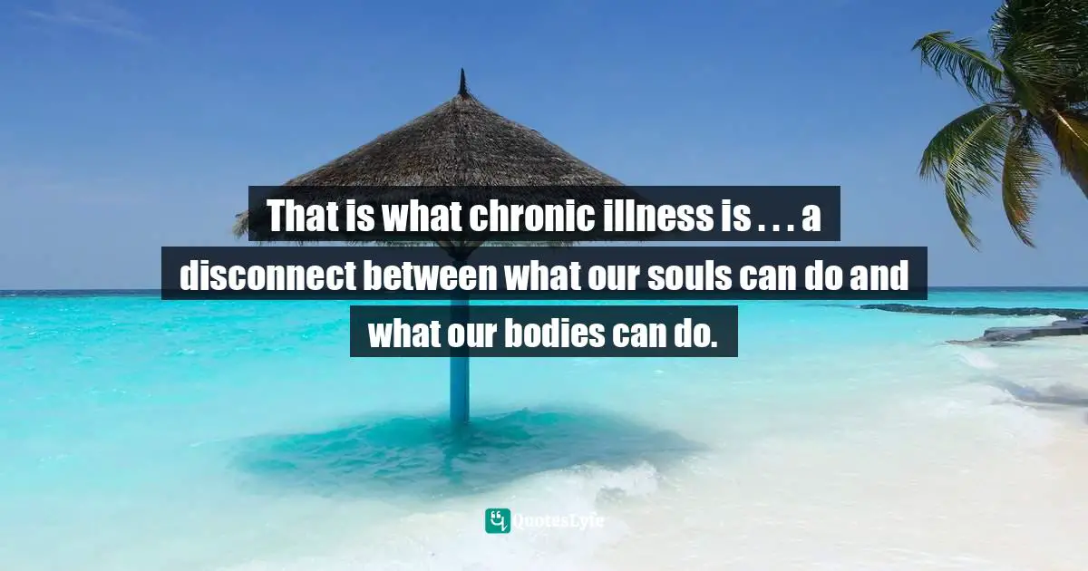 That is what chronic illness is . . . a disconnect between what our souls can do and what our bodies can do.