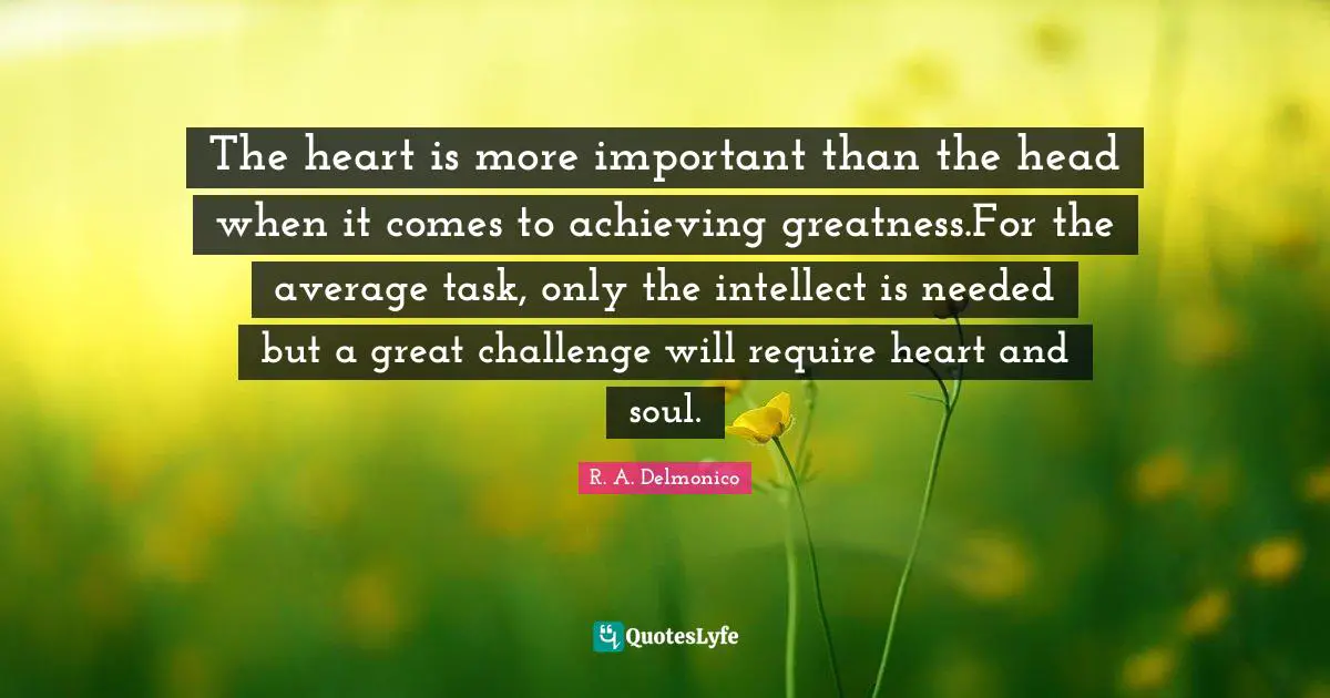 The heart is more important than the head when it comes to achieving greatness.For the average task, only the intellect is needed but a great challenge will require heart and soul.