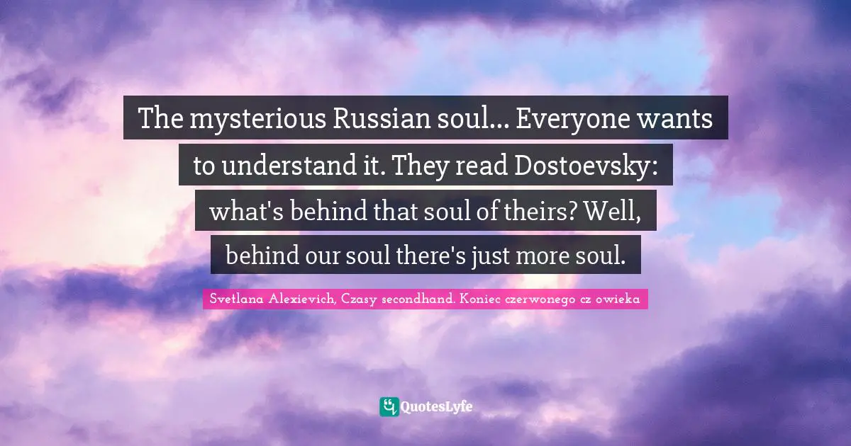 The mysterious Russian soul... Everyone wants to understand it. They read Dostoevsky: what's behind that soul of theirs? Well, behind our soul there's just more soul.