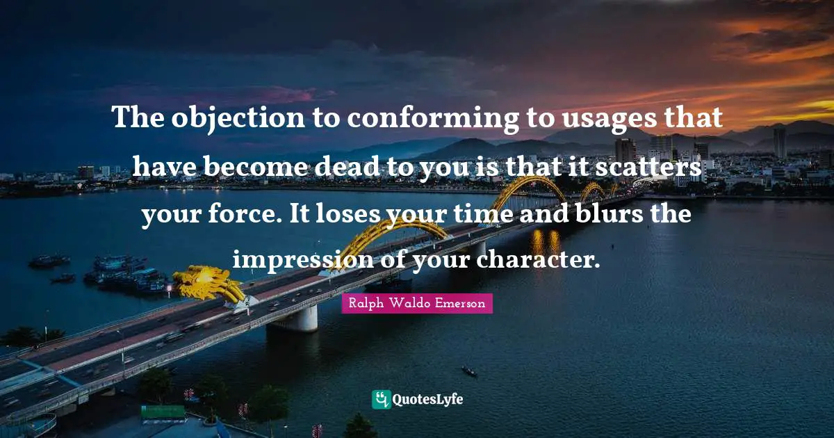 Ralph Waldo Emerson Quotes: The objection to conforming to usages that have become dead to you is that it scatters your force. It loses your time and blurs the impression of your character.