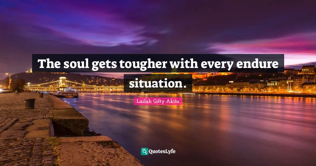 The soul gets tougher with every endure situation.