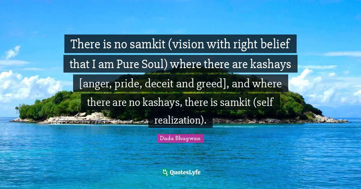 There is no samkit (vision with right belief that I am Pure Soul) where there are kashays [anger, pride, deceit and greed], and where there are no kashays, there is samkit (self realization).