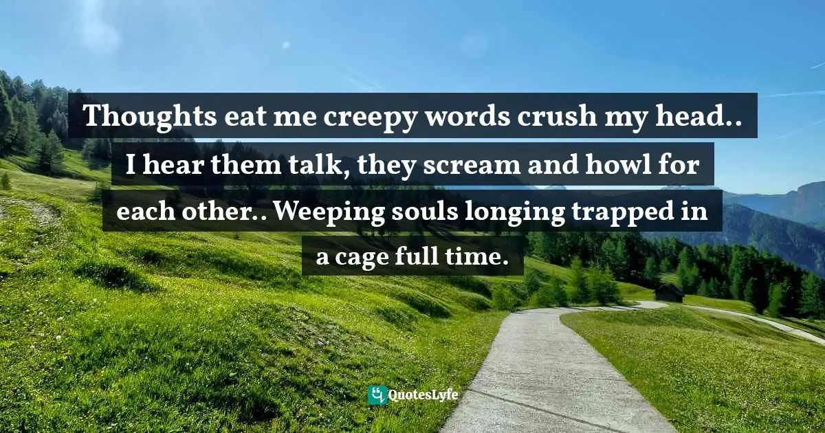 Thoughts eat me creepy words crush my head.. I hear them talk, they scream and howl for each other.. Weeping souls longing trapped in a cage full time.