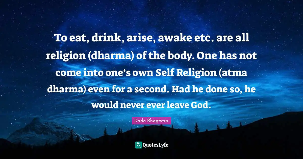 To eat, drink, arise, awake etc. are all religion (dharma) of the body. One has not come into one’s own Self Religion (atma dharma) even for a second. Had he done so, he would never ever leave God.