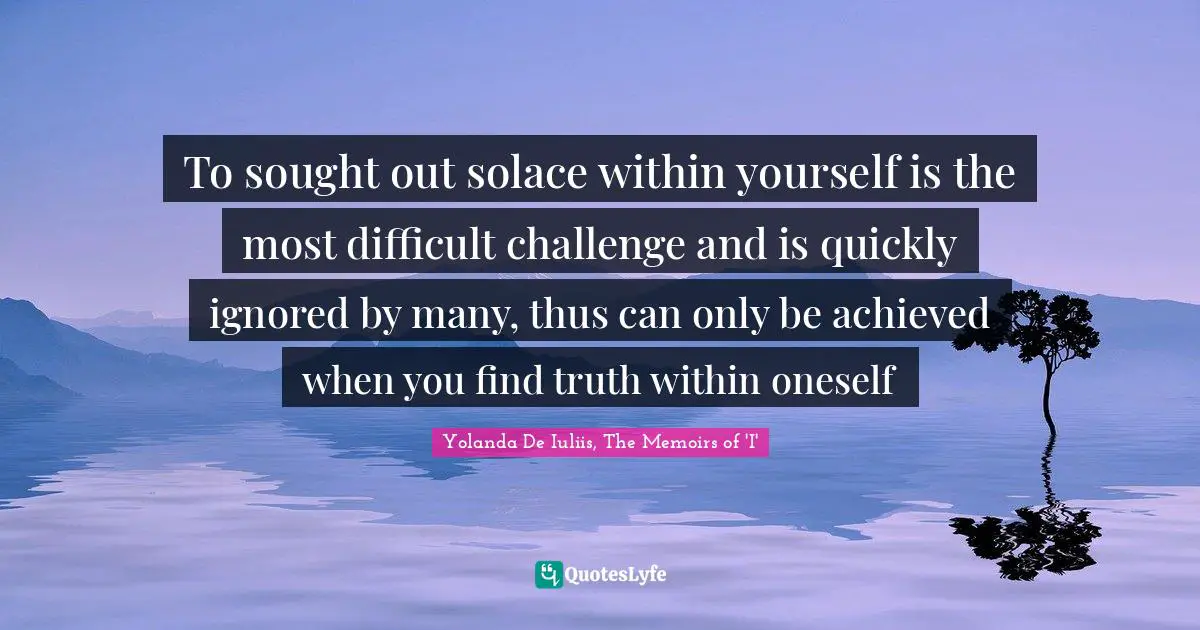 To sought out solace within yourself is the most difficult challenge and is quickly ignored by many, thus can only be achieved when you find truth within oneself