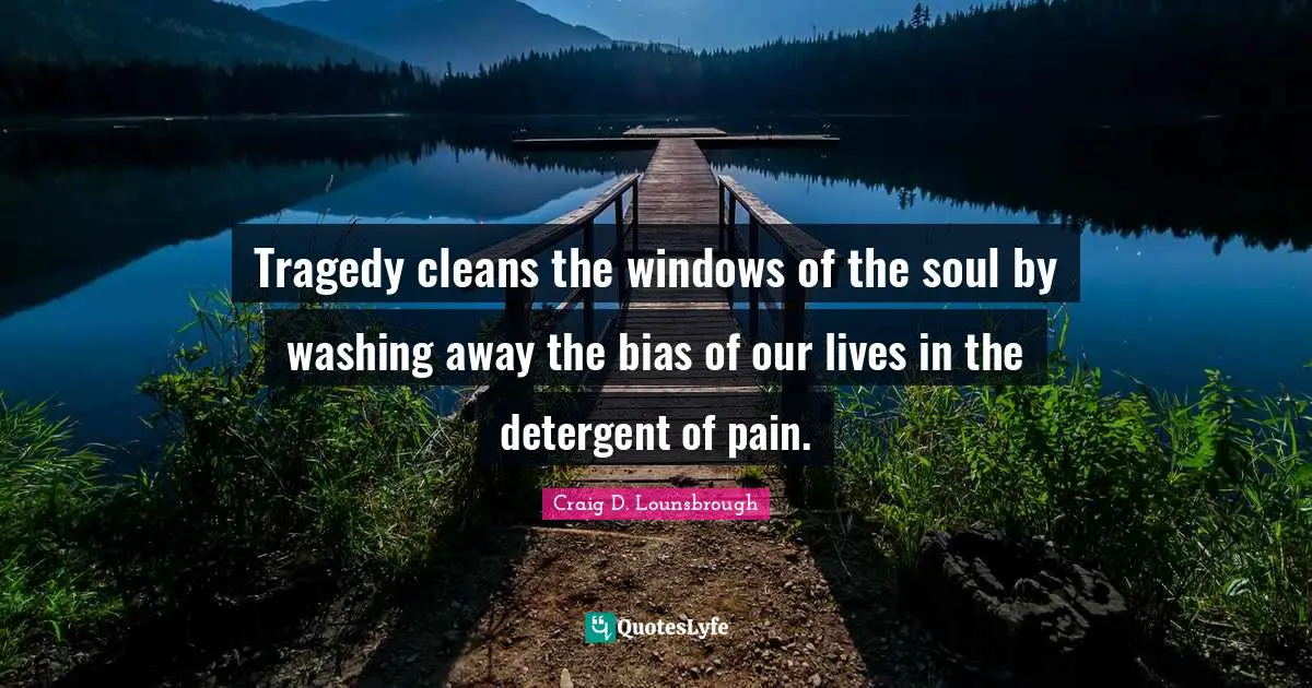 Tragedy cleans the windows of the soul by washing away the bias of our lives in the detergent of pain.