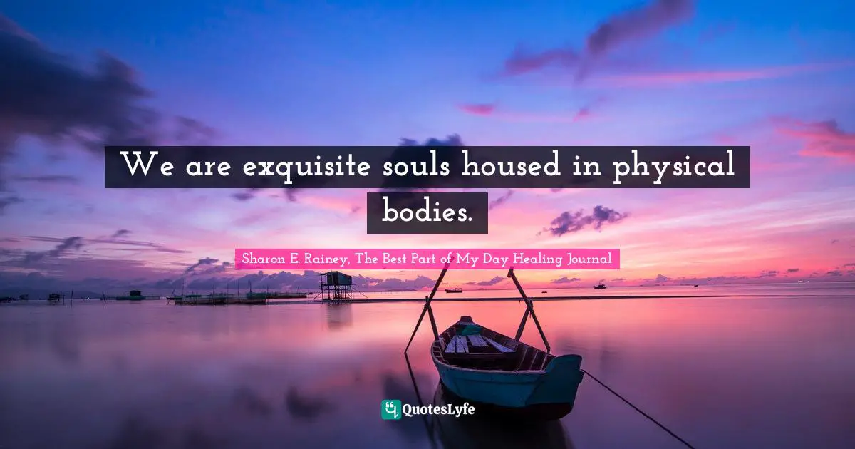 We are exquisite souls housed in physical bodies.